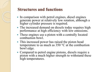 Structures and functions 
 In comparison with petrol engines, diesel engines 
generate power at relatively low rotation, although a 
higher cylinder pressure is required. 
 The increased demand on diesels today requires high 
performance at high efficiency with low emissions. 
 These engines use a piston with a centrally located 
combustion bowl. 
 This increased power has raised the piston head 
temperature to as much as 350 °C at the combustion 
bowl edge. 
 Compared to petrol engine pistons, diesels require a 
piston with a much higher strength to withstand these 
high temperatures. 
 