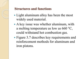 Structures and functions 
 Light aluminum alloy has been the most 
widely used material. 
 A key issue was whether aluminum, with 
a melting temperature as low as 660 °C, 
could withstand hot combustion gas. 
 Figure 3.7 describes key requirements and 
reinforcement methods for aluminum and 
iron pistons. 
 