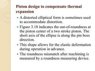 Piston design to compensate thermal 
expansion 
 A distorted elliptical form is sometimes used 
to accommodate distortion. 
 Figure 3.18 indicates the out-of-roundness at 
the piston center of a two stroke piston. The 
short axis of the ellipse is along the pin boss 
direction. 
 This shape allows for the elastic deformation 
during operation in advance. 
 The roundness mismatch after machining is 
measured by a roundness measuring device. 
 