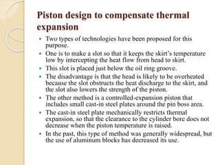 Piston design to compensate thermal 
expansion 
 Two types of technologies have been proposed for this 
purpose. 
 One is to make a slot so that it keeps the skirt’s temperature 
low by intercepting the heat flow from head to skirt. 
 This slot is placed just below the oil ring groove. 
 The disadvantage is that the head is likely to be overheated 
because the slot obstructs the heat discharge to the skirt, and 
the slot also lowers the strength of the piston. 
 The other method is a controlled-expansion piston that 
includes small cast-in steel plates around the pin boss area. 
 The cast-in steel plate mechanically restricts thermal 
expansion, so that the clearance to the cylinder bore does not 
decrease when the piston temperature is raised. 
 In the past, this type of method was generally widespread, but 
the use of aluminum blocks has decreased its use. 
 
