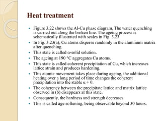 Heat treatment 
 Figure 3.22 shows the Al-Cu phase diagram. The water quenching 
is carried out along the broken line. The ageing process is 
schematically illustrated with scales in Fig. 3.23. 
 In Fig. 3.23(a), Cu atoms disperse randomly in the aluminum matrix 
after quenching. 
 This state is called α-solid solution. 
 The ageing at 190 °C aggregates Cu atoms. 
 This state is called coherent precipitation of Cu, which increases 
lattice strain and produces hardening. 
 This atomic movement takes place during ageing, the additional 
heating over a long period of time changes the coherent 
precipitation into the stable α + θ. 
 The coherency between the precipitate lattice and matrix lattice 
observed in (b) disappears at this state. 
 Consequently, the hardness and strength decreases. 
 This is called age softening, being observable beyond 30 hours. 
 