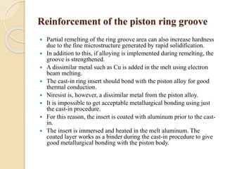 Reinforcement of the piston ring groove 
 Partial remelting of the ring groove area can also increase hardness 
due to the fine microstructure generated by rapid solidification. 
 In addition to this, if alloying is implemented during remelting, the 
groove is strengthened. 
 A dissimilar metal such as Cu is added in the melt using electron 
beam melting. 
 The cast-in ring insert should bond with the piston alloy for good 
thermal conduction. 
 Niresist is, however, a dissimilar metal from the piston alloy. 
 It is impossible to get acceptable metallurgical bonding using just 
the cast-in procedure. 
 For this reason, the insert is coated with aluminum prior to the cast-in. 
 The insert is immersed and heated in the melt aluminum. The 
coated layer works as a binder during the cast-in procedure to give 
good metallurgical bonding with the piston body. 
 