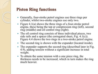 Piston Ring functions 
 Generally, four-stroke petrol engines use three rings per 
cylinder, whilst two-stroke engines use only two. 
 Figure 4.1(a) shows the three rings of a four-stroke petrol 
engine, these being the top or compression ring (left), second 
ring (middle) and oil control ring (right). 
 The oil control ring consists of three individual pieces, two 
side rails and a spacer (the corrugated sheet, Fig. 4.1(c)). 
Figure 4.4 shows the two rings in a two-stroke petrol engine. 
 The second ring is shown with the expander (located inside). 
 The expander supports the second ring (described later in Fig. 
4.9), adding tension without a significant increase in total 
weight. 
 To obtain the same tension with a one piece ring, the 
thickness needs to be increased, which in turn makes the ring 
much heavier. 
 