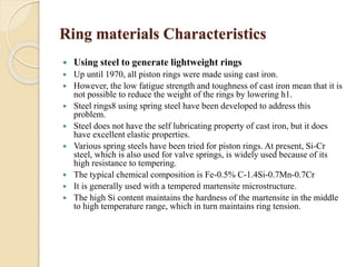 Ring materials Characteristics 
 Using steel to generate lightweight rings 
 Up until 1970, all piston rings were made using cast iron. 
 However, the low fatigue strength and toughness of cast iron mean that it is 
not possible to reduce the weight of the rings by lowering h1. 
 Steel rings8 using spring steel have been developed to address this 
problem. 
 Steel does not have the self lubricating property of cast iron, but it does 
have excellent elastic properties. 
 Various spring steels have been tried for piston rings. At present, Si-Cr 
steel, which is also used for valve springs, is widely used because of its 
high resistance to tempering. 
 The typical chemical composition is Fe-0.5% C-1.4Si-0.7Mn-0.7Cr 
 It is generally used with a tempered martensite microstructure. 
 The high Si content maintains the hardness of the martensite in the middle 
to high temperature range, which in turn maintains ring tension. 
 