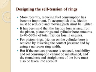 Designing the self-tension of rings 
 More recently, reducing fuel consumption has 
become important. To accomplish this, friction 
must be reduced and moving parts must be lighter. 
 It has been said that the friction loss arising from 
the piston, piston rings and cylinder bore amounts 
to 40–50%9 of total friction loss in engines. 
 For piston rings, friction on the cylinder bore is 
reduced by lowering the contact pressure and by 
using a narrower ring width. 
 But if the contact pressure is reduced, sealability 
and oil consumption cannot be maintained, and 
the roundness and straightness of the bore must 
also be taken into account 
 