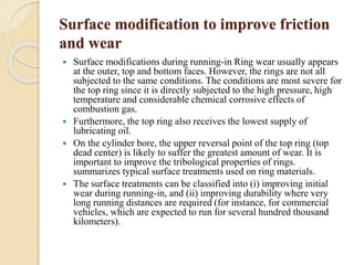 Surface modification to improve friction 
and wear 
 Surface modifications during running-in Ring wear usually appears 
at the outer, top and bottom faces. However, the rings are not all 
subjected to the same conditions. The conditions are most severe for 
the top ring since it is directly subjected to the high pressure, high 
temperature and considerable chemical corrosive effects of 
combustion gas. 
 Furthermore, the top ring also receives the lowest supply of 
lubricating oil. 
 On the cylinder bore, the upper reversal point of the top ring (top 
dead center) is likely to suffer the greatest amount of wear. It is 
important to improve the tribological properties of rings. 
summarizes typical surface treatments used on ring materials. 
 The surface treatments can be classified into (i) improving initial 
wear during running-in, and (ii) improving durability where very 
long running distances are required (for instance, for commercial 
vehicles, which are expected to run for several hundred thousand 
kilometers). 
 