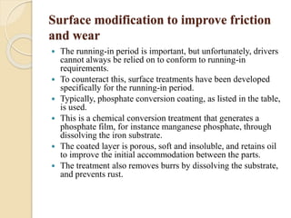 Surface modification to improve friction 
and wear 
 The running-in period is important, but unfortunately, drivers 
cannot always be relied on to conform to running-in 
requirements. 
 To counteract this, surface treatments have been developed 
specifically for the running-in period. 
 Typically, phosphate conversion coating, as listed in the table, 
is used. 
 This is a chemical conversion treatment that generates a 
phosphate film, for instance manganese phosphate, through 
dissolving the iron substrate. 
 The coated layer is porous, soft and insoluble, and retains oil 
to improve the initial accommodation between the parts. 
 The treatment also removes burrs by dissolving the substrate, 
and prevents rust. 
 