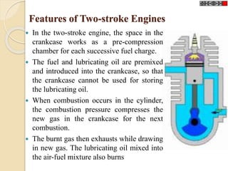 Features of Two-stroke Engines 
 In the two-stroke engine, the space in the 
crankcase works as a pre-compression 
chamber for each successive fuel charge. 
 The fuel and lubricating oil are premixed 
and introduced into the crankcase, so that 
the crankcase cannot be used for storing 
the lubricating oil. 
 When combustion occurs in the cylinder, 
the combustion pressure compresses the 
new gas in the crankcase for the next 
combustion. 
 The burnt gas then exhausts while drawing 
in new gas. The lubricating oil mixed into 
the air-fuel mixture also burns 
 