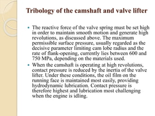 Tribology of the camshaft and valve lifter 
 The reactive force of the valve spring must be set high 
in order to maintain smooth motion and generate high 
revolutions, as discussed above. The maximum 
permissible surface pressure, usually regarded as the 
decisive parameter limiting cam lobe radius and the 
rate of flank-opening, currently lies between 600 and 
750 MPa, depending on the materials used. 
 When the camshaft is operating at high revolutions, 
contact pressure is reduced by the inertia of the valve 
lifter. Under these conditions, the oil film on the 
running face is maintained most easily, providing 
hydrodynamic lubrication. Contact pressure is 
therefore highest and lubrication most challenging 
when the engine is idling. 
 