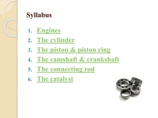 Syllabus 
1. Engines 
2. The cylinder 
3. The piston & piston ring 
4. The camshaft & crankshaft 
5. The connecting rod 
6. The catalyst 
 