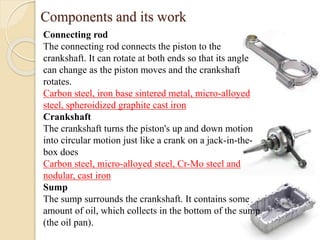 Components and its work 
Connecting rod 
The connecting rod connects the piston to the 
crankshaft. It can rotate at both ends so that its angle 
can change as the piston moves and the crankshaft 
rotates. 
Carbon steel, iron base sintered metal, micro-alloyed 
steel, spheroidized graphite cast iron 
Crankshaft 
The crankshaft turns the piston's up and down motion 
into circular motion just like a crank on a jack-in-the-box 
does 
Carbon steel, micro-alloyed steel, Cr-Mo steel and 
nodular, cast iron 
Sump 
The sump surrounds the crankshaft. It contains some 
amount of oil, which collects in the bottom of the sump 
(the oil pan). 
 