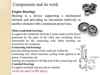 Components and its work 
Engine Bearings 
Bearing is a device supporting a mechanical 
element and providing its movement relatively to 
another element with a minimum power loss. 
Main crankshaft bearings 
It support the crankshaft and help it rotate under inertia forces 
generated by the parts of the shaft and oscillating forces 
transmitted by the connecting rods. Main bearings are 
mounted in the crankcase 
Connecting rod bearings 
provide rotating motion of the crank pin within the 
connecting rod, which transmits cycling loads applied to the 
piston. Connecting rod 
bearings are mounted in the Big end of the connecting rod. 
Camshaft bearings 
It support camshaft and provide its rotation. 
Al-Si-Sn and Cu-Pb alloys 
 