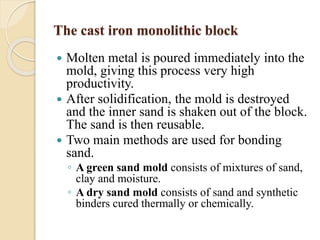 The cast iron monolithic block 
 Molten metal is poured immediately into the 
mold, giving this process very high 
productivity. 
 After solidification, the mold is destroyed 
and the inner sand is shaken out of the block. 
The sand is then reusable. 
 Two main methods are used for bonding 
sand. 
◦ A green sand mold consists of mixtures of sand, 
clay and moisture. 
◦ A dry sand mold consists of sand and synthetic 
binders cured thermally or chemically. 
 