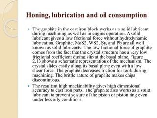 Honing, lubrication and oil consumption 
 The graphite in the cast iron block works as a solid lubricant 
during machining as well as in engine operation. A solid 
lubricant gives a low frictional force without hydrodynamic 
lubrication. Graphite, MoS2, WS2, Sn, and Pb are all well 
known as solid lubricants. The low frictional force of graphite 
comes from the fact that the crystal structure has a very low 
frictional coefficient during slip at the basal plane. Figure 
2.13 shows a schematic representation of the mechanism. The 
crystal slides easily along its basal plane even with a low 
shear force. The graphite decreases friction for tools during 
machining. The brittle nature of graphite makes chips 
discontinuous. 
 The resultant high machinability gives high dimensional 
accuracy to cast iron parts. The graphite also works as a solid 
lubricant to prevent seizure of the piston or piston ring even 
under less oily conditions. 
 