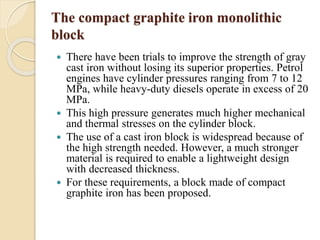 The compact graphite iron monolithic 
block 
 There have been trials to improve the strength of gray 
cast iron without losing its superior properties. Petrol 
engines have cylinder pressures ranging from 7 to 12 
MPa, while heavy-duty diesels operate in excess of 20 
MPa. 
 This high pressure generates much higher mechanical 
and thermal stresses on the cylinder block. 
 The use of a cast iron block is widespread because of 
the high strength needed. However, a much stronger 
material is required to enable a lightweight design 
with decreased thickness. 
 For these requirements, a block made of compact 
graphite iron has been proposed. 
 