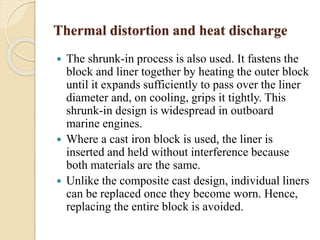 Thermal distortion and heat discharge 
 The shrunk-in process is also used. It fastens the 
block and liner together by heating the outer block 
until it expands sufficiently to pass over the liner 
diameter and, on cooling, grips it tightly. This 
shrunk-in design is widespread in outboard 
marine engines. 
 Where a cast iron block is used, the liner is 
inserted and held without interference because 
both materials are the same. 
 Unlike the composite cast design, individual liners 
can be replaced once they become worn. Hence, 
replacing the entire block is avoided. 
 