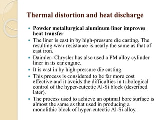 Thermal distortion and heat discharge 
 Powder metallurgical aluminum liner improves 
heat transfer 
 The liner is cast in by high-pressure die casting. The 
resulting wear resistance is nearly the same as that of 
cast iron. 
 Daimler- Chrysler has also used a PM alloy cylinder 
liner in its car engine. 
 It is cast in by high-pressure die casting. 
 This process is considered to be far more cost 
effective and it avoids the difficulties in tribological 
control of the hyper-eutectic Al-Si block (described 
later). 
 The process used to achieve an optimal bore surface is 
almost the same as that used in producing a 
monolithic block of hyper-eutectic Al-Si alloy. 
 
