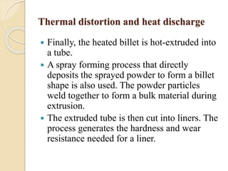 Thermal distortion and heat discharge 
 Finally, the heated billet is hot-extruded into 
a tube. 
 A spray forming process that directly 
deposits the sprayed powder to form a billet 
shape is also used. The powder particles 
weld together to form a bulk material during 
extrusion. 
 The extruded tube is then cut into liners. The 
process generates the hardness and wear 
resistance needed for a liner. 
 