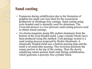Sand casting 
 Expansion during solidification due to the formation of 
graphite has made cast iron ideal for the economical 
production of shrinkage-free castings. Sand casting using 
resin bonded sand is normally used for aluminum. The 
Cosworth process is a low-pressure sand casting process used 
to obtain sound castings. 
 An electro-magnetic pump fills molten aluminum from the 
bottom of the resin bonded mold. Large cylinder blocks have 
been produced using this method. Core package system is a 
sand casting process proposed by Hydro Aluminum. A 
chemically bonded mold uses a bottom pouring plan and the 
mold is inverted after pouring. This inversion positions the 
runner portion at the top of the casting. Then the slowly 
solidifying runner portion feeds melt during solidification, 
which generates a porosity-free cylinder block. 
 