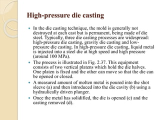 High-pressure die casting 
 In the die casting technique, the mold is generally not 
destroyed at each cast but is permanent, being made of die 
steel. Typically, three die casting processes are widespread: 
high-pressure die casting, gravity die casting and low-pressure 
die casting. In high-pressure die casting, liquid metal 
is injected into a steel die at high speed and high pressure 
(around 100 MPa). 
 The process is illustrated in Fig. 2.37. This equipment 
consists of two vertical platens which hold the die halves. 
One platen is fixed and the other can move so that the die can 
be opened or closed. 
 A measured amount of molten metal is poured into the shot 
sleeve (a) and then introduced into the die cavity (b) using a 
hydraulically driven plunger. 
 Once the metal has solidified, the die is opened (c) and the 
casting removed (d). 
 