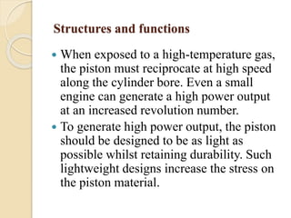 Structures and functions 
 When exposed to a high-temperature gas, 
the piston must reciprocate at high speed 
along the cylinder bore. Even a small 
engine can generate a high power output 
at an increased revolution number. 
 To generate high power output, the piston 
should be designed to be as light as 
possible whilst retaining durability. Such 
lightweight designs increase the stress on 
the piston material. 
 