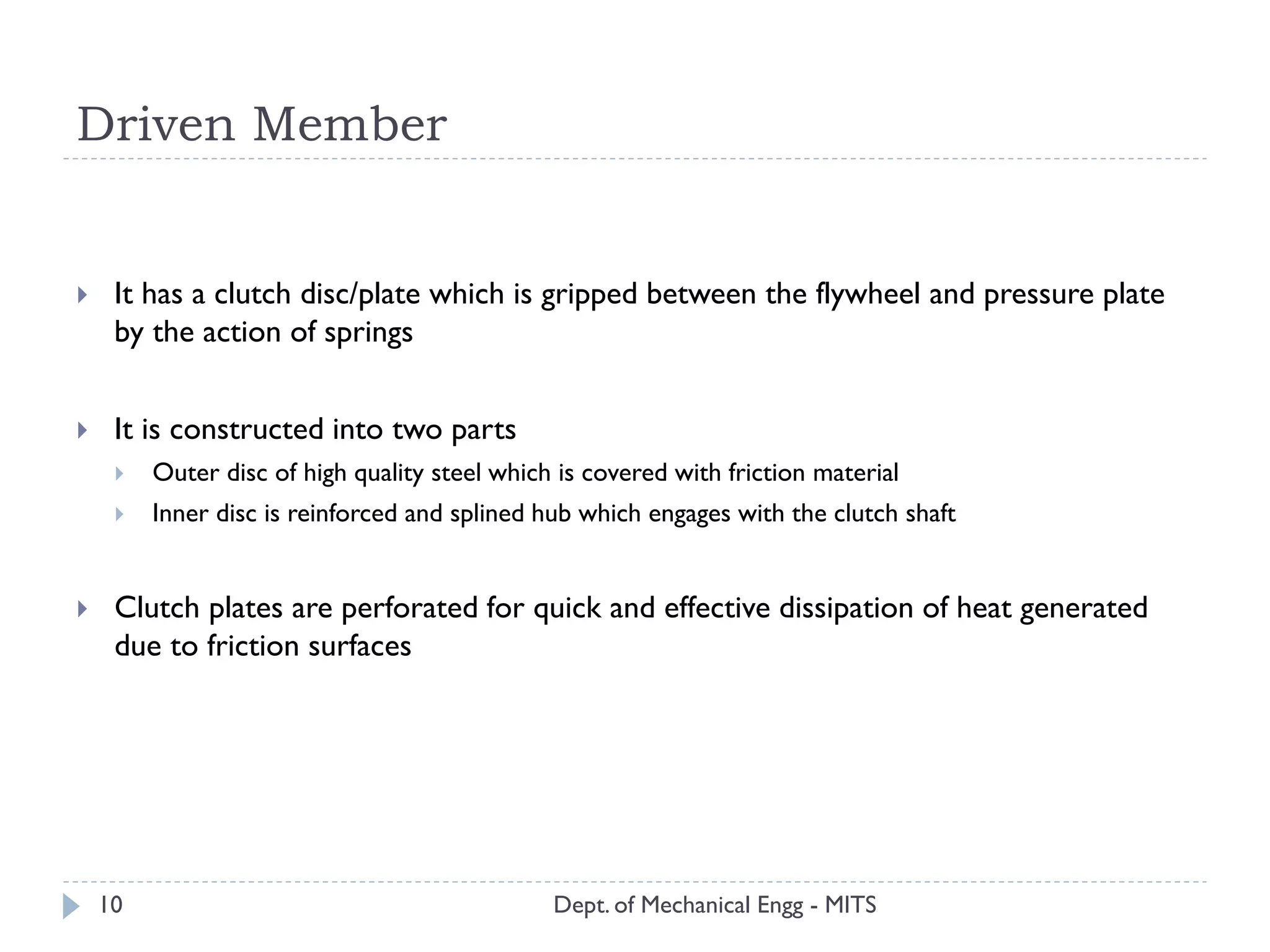 Driven Member
Dept. of Mechanical Engg - MITS
 It has a clutch disc/plate which is gripped between the flywheel and pressure plate
by the action of springs
 It is constructed into two parts
 Outer disc of high quality steel which is covered with friction material
 Inner disc is reinforced and splined hub which engages with the clutch shaft
 Clutch plates are perforated for quick and effective dissipation of heat generated
due to friction surfaces
10
 