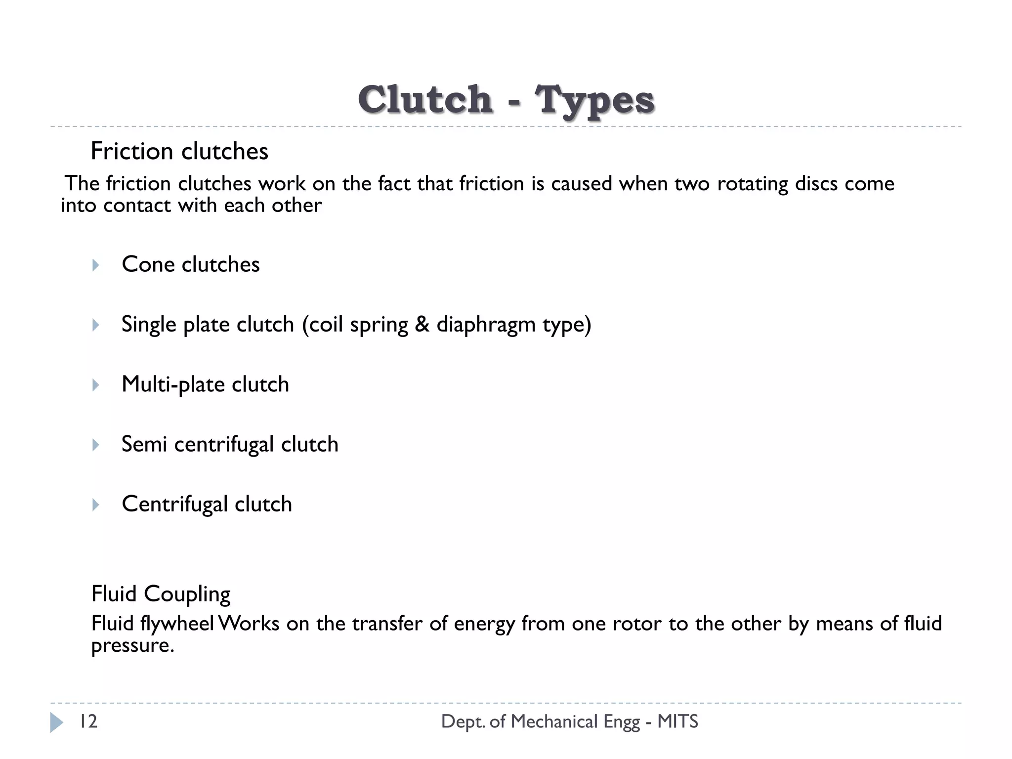 Clutch - Types
Dept. of Mechanical Engg - MITS
Friction clutches
The friction clutches work on the fact that friction is caused when two rotating discs come
into contact with each other
 Cone clutches
 Single plate clutch (coil spring & diaphragm type)
 Multi-plate clutch
 Semi centrifugal clutch
 Centrifugal clutch
Fluid Coupling
Fluid flywheelWorks on the transfer of energy from one rotor to the other by means of fluid
pressure.
12
 