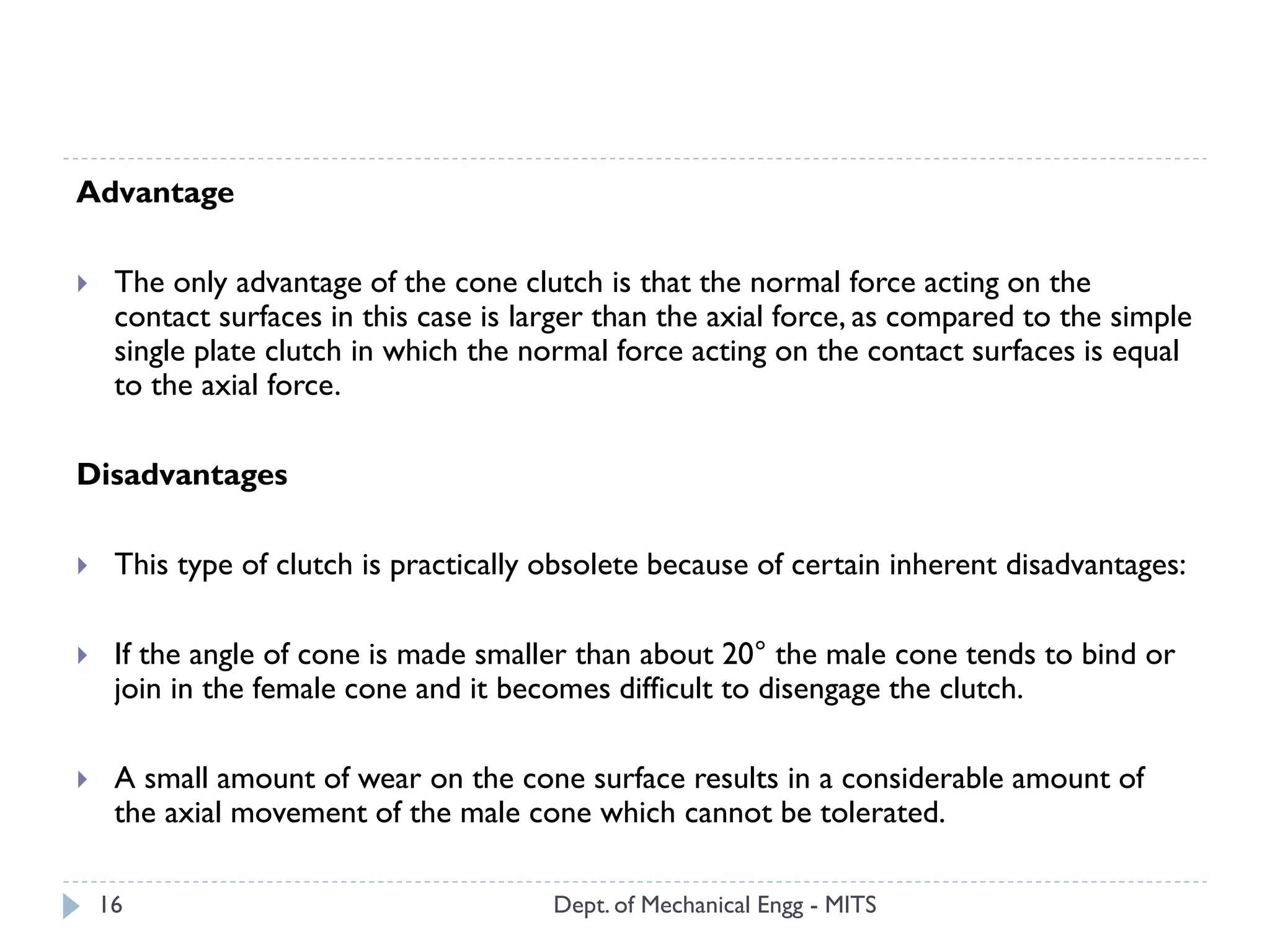 Dept. of Mechanical Engg - MITS16
Advantage
 The only advantage of the cone clutch is that the normal force acting on the
contact surfaces in this case is larger than the axial force, as compared to the simple
single plate clutch in which the normal force acting on the contact surfaces is equal
to the axial force.
Disadvantages
 This type of clutch is practically obsolete because of certain inherent disadvantages:
 If the angle of cone is made smaller than about 20° the male cone tends to bind or
join in the female cone and it becomes difficult to disengage the clutch.
 A small amount of wear on the cone surface results in a considerable amount of
the axial movement of the male cone which cannot be tolerated.
 
