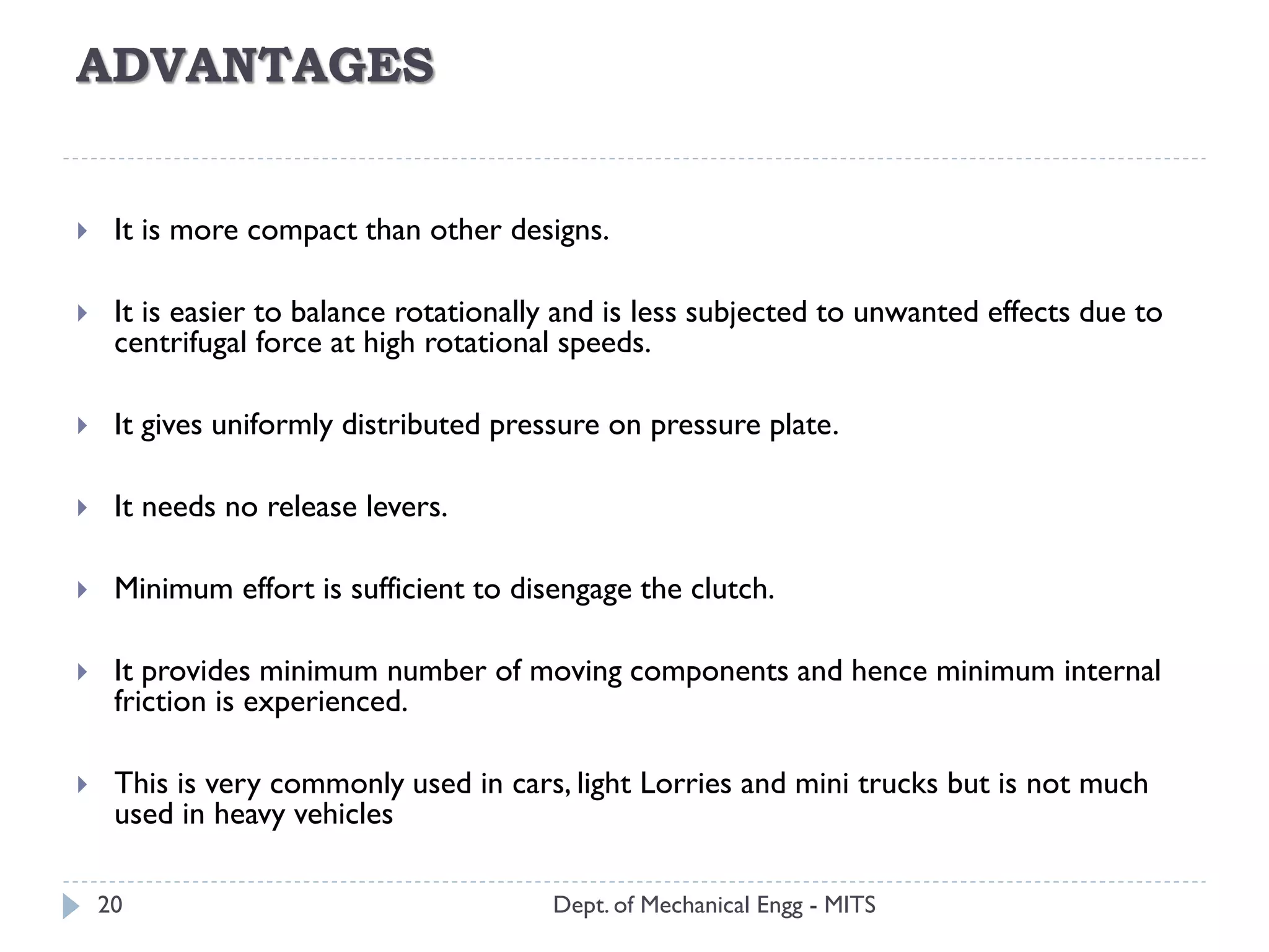 ADVANTAGES
Dept. of Mechanical Engg - MITS20
 It is more compact than other designs.
 It is easier to balance rotationally and is less subjected to unwanted effects due to
centrifugal force at high rotational speeds.
 It gives uniformly distributed pressure on pressure plate.
 It needs no release levers.
 Minimum effort is sufficient to disengage the clutch.
 It provides minimum number of moving components and hence minimum internal
friction is experienced.
 This is very commonly used in cars, light Lorries and mini trucks but is not much
used in heavy vehicles
 