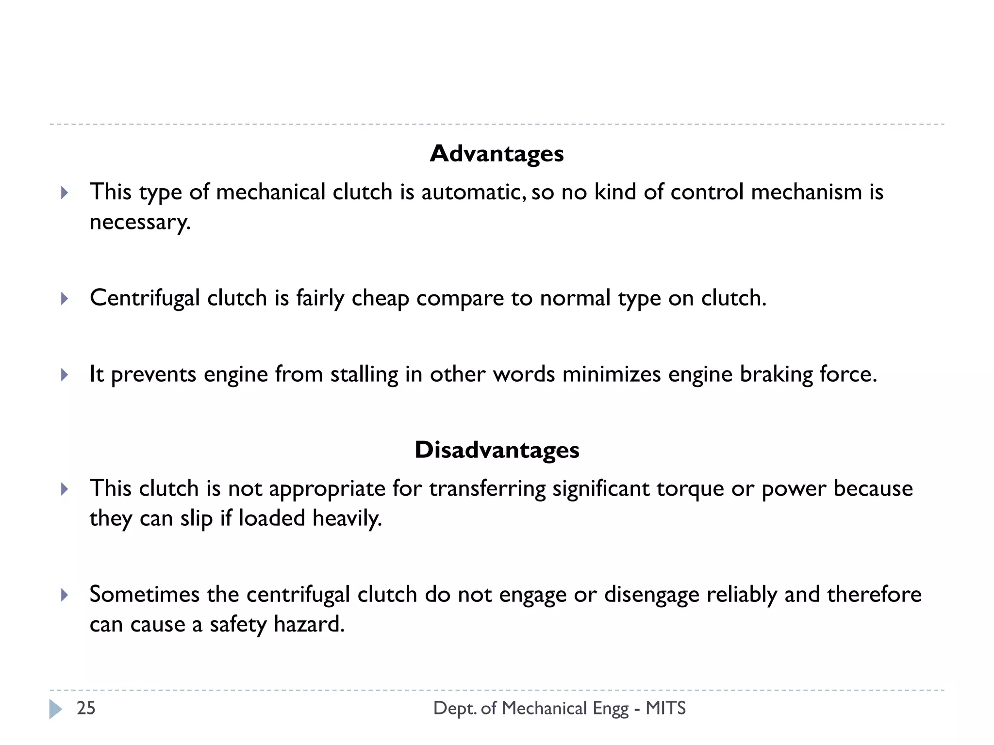 Dept. of Mechanical Engg - MITS25
Advantages
 This type of mechanical clutch is automatic, so no kind of control mechanism is
necessary.
 Centrifugal clutch is fairly cheap compare to normal type on clutch.
 It prevents engine from stalling in other words minimizes engine braking force.
Disadvantages
 This clutch is not appropriate for transferring significant torque or power because
they can slip if loaded heavily.
 Sometimes the centrifugal clutch do not engage or disengage reliably and therefore
can cause a safety hazard.
 