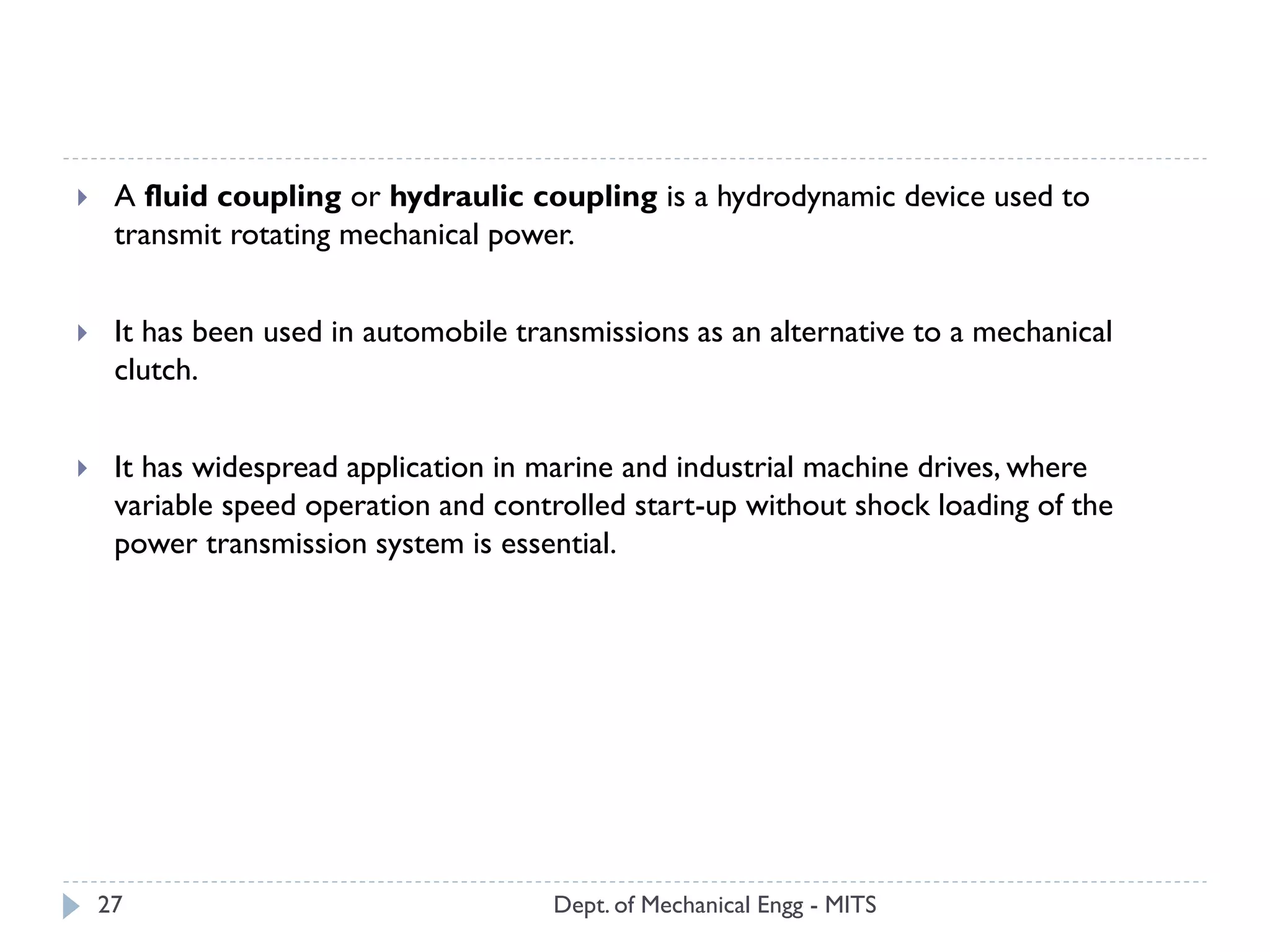 Dept. of Mechanical Engg - MITS27
 A fluid coupling or hydraulic coupling is a hydrodynamic device used to
transmit rotating mechanical power.
 It has been used in automobile transmissions as an alternative to a mechanical
clutch.
 It has widespread application in marine and industrial machine drives, where
variable speed operation and controlled start-up without shock loading of the
power transmission system is essential.
 