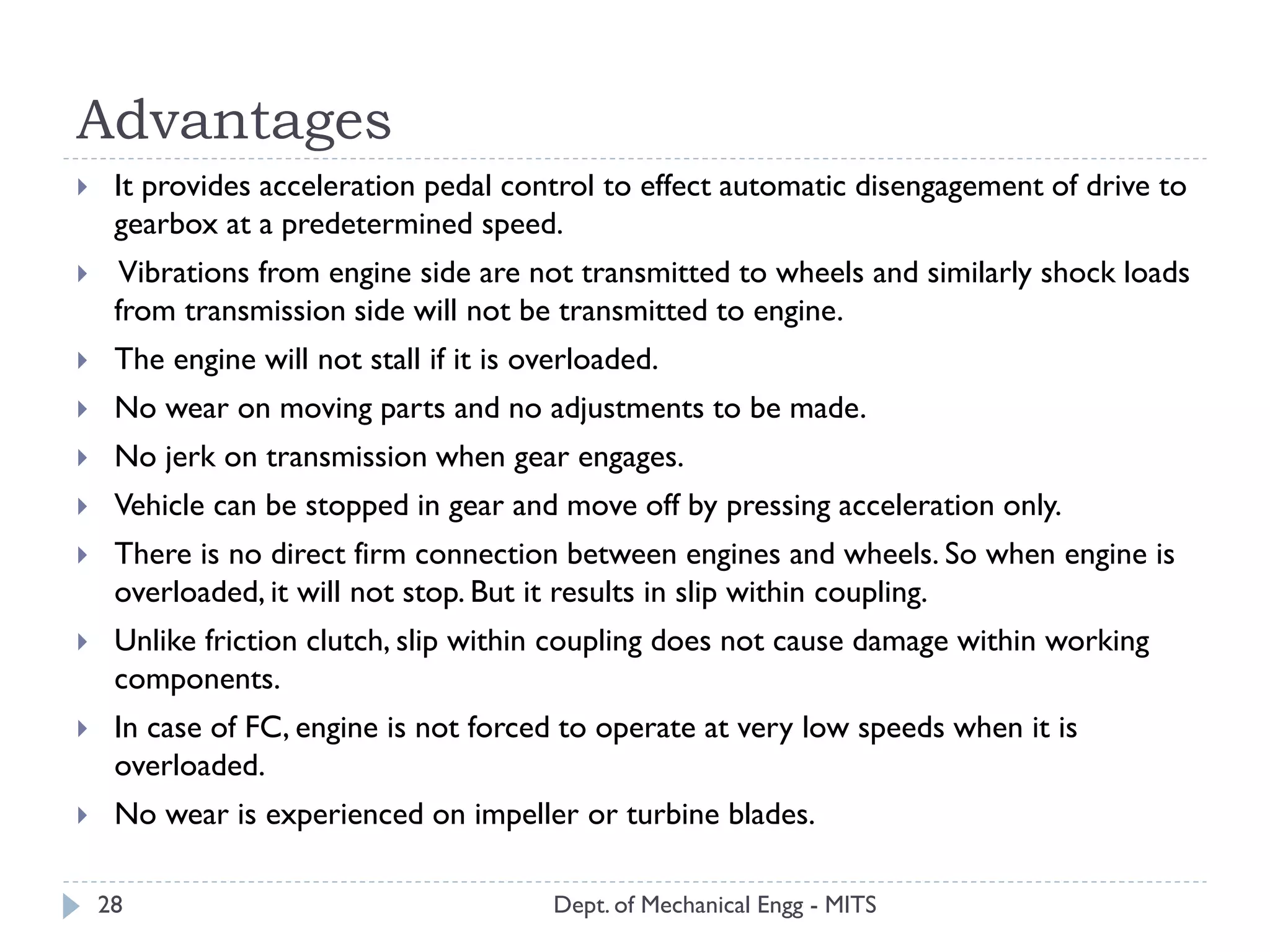 Advantages
Dept. of Mechanical Engg - MITS28
 It provides acceleration pedal control to effect automatic disengagement of drive to
gearbox at a predetermined speed.
 Vibrations from engine side are not transmitted to wheels and similarly shock loads
from transmission side will not be transmitted to engine.
 The engine will not stall if it is overloaded.
 No wear on moving parts and no adjustments to be made.
 No jerk on transmission when gear engages.
 Vehicle can be stopped in gear and move off by pressing acceleration only.
 There is no direct firm connection between engines and wheels. So when engine is
overloaded, it will not stop. But it results in slip within coupling.
 Unlike friction clutch, slip within coupling does not cause damage within working
components.
 In case of FC, engine is not forced to operate at very low speeds when it is
overloaded.
 No wear is experienced on impeller or turbine blades.
 