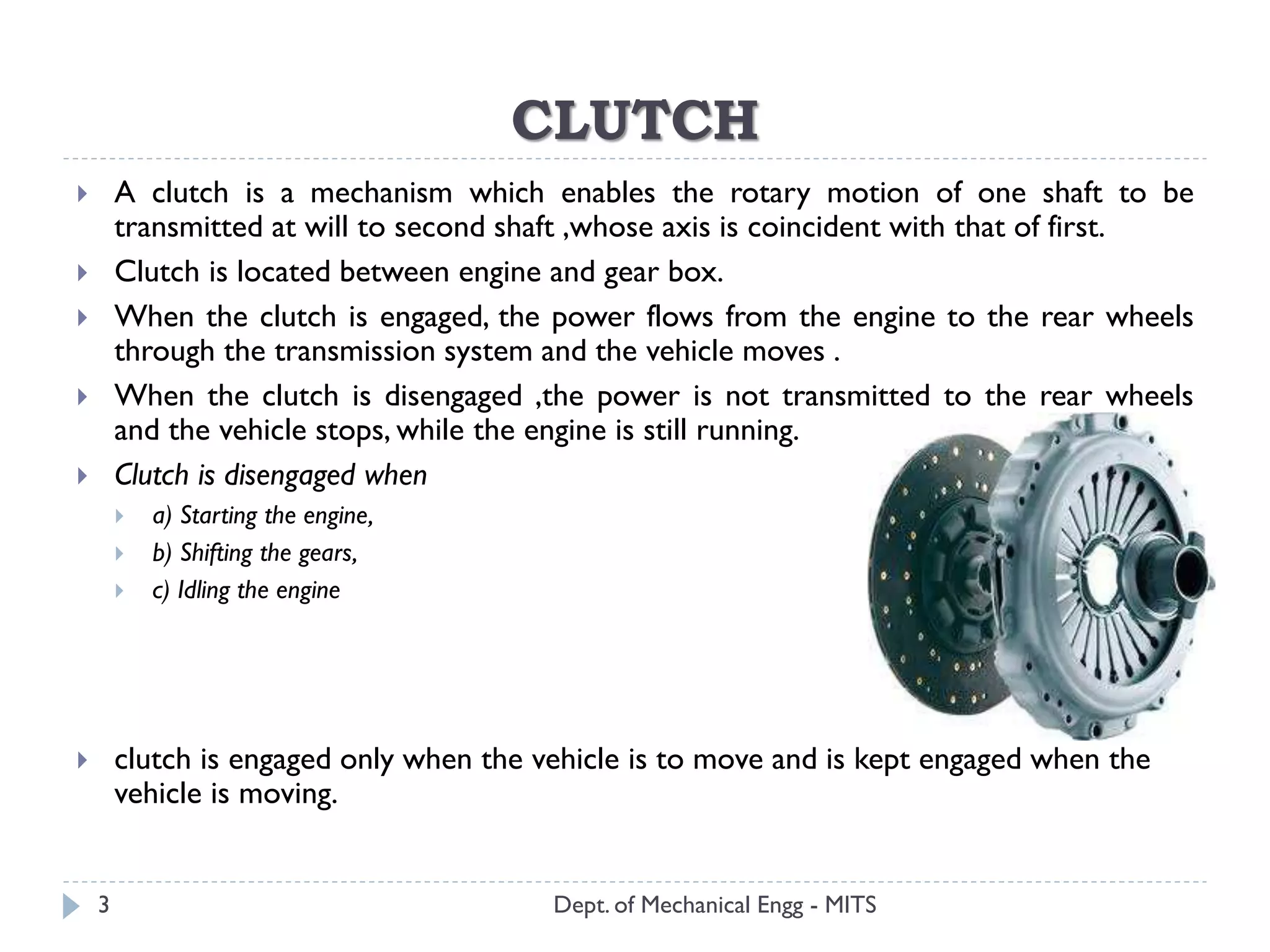 CLUTCH
 A clutch is a mechanism which enables the rotary motion of one shaft to be
transmitted at will to second shaft ,whose axis is coincident with that of first.
 Clutch is located between engine and gear box.
 When the clutch is engaged, the power flows from the engine to the rear wheels
through the transmission system and the vehicle moves .
 When the clutch is disengaged ,the power is not transmitted to the rear wheels
and the vehicle stops, while the engine is still running.
 Clutch is disengaged when
 a) Starting the engine,
 b) Shifting the gears,
 c) Idling the engine
 clutch is engaged only when the vehicle is to move and is kept engaged when the
vehicle is moving.
Dept. of Mechanical Engg - MITS3
 