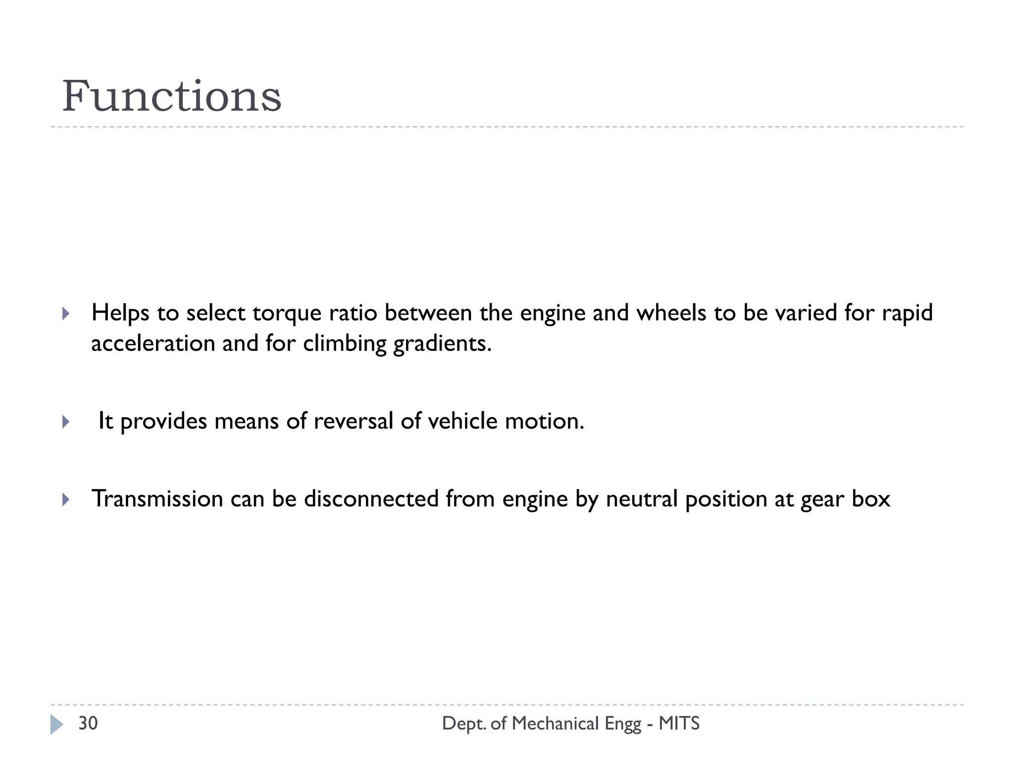 Functions
Dept. of Mechanical Engg - MITS30
 Helps to select torque ratio between the engine and wheels to be varied for rapid
acceleration and for climbing gradients.
 It provides means of reversal of vehicle motion.
 Transmission can be disconnected from engine by neutral position at gear box
 