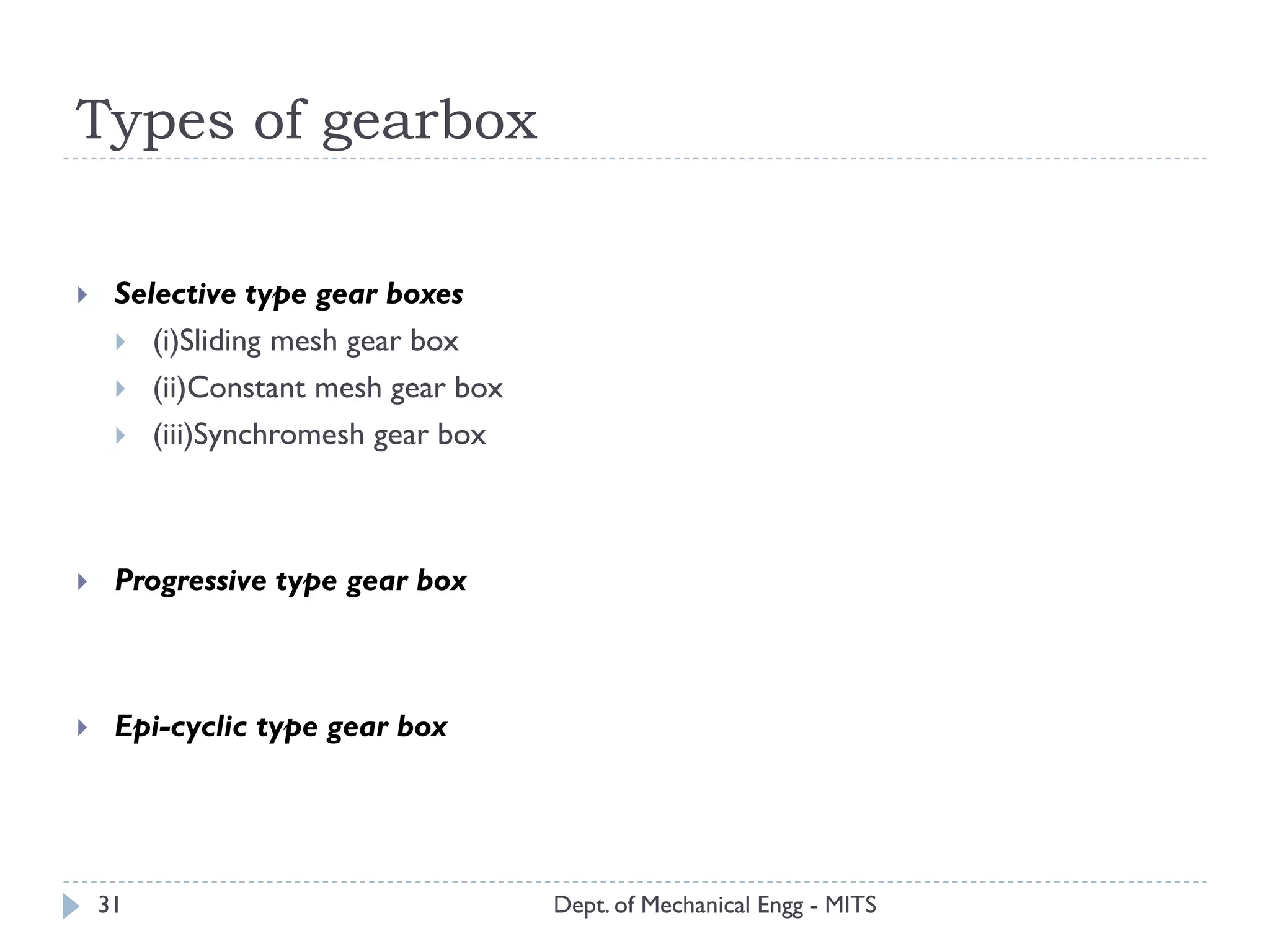Types of gearbox
Dept. of Mechanical Engg - MITS31
 Selective type gear boxes
 (i)Sliding mesh gear box
 (ii)Constant mesh gear box
 (iii)Synchromesh gear box
 Progressive type gear box
 Epi-cyclic type gear box
 