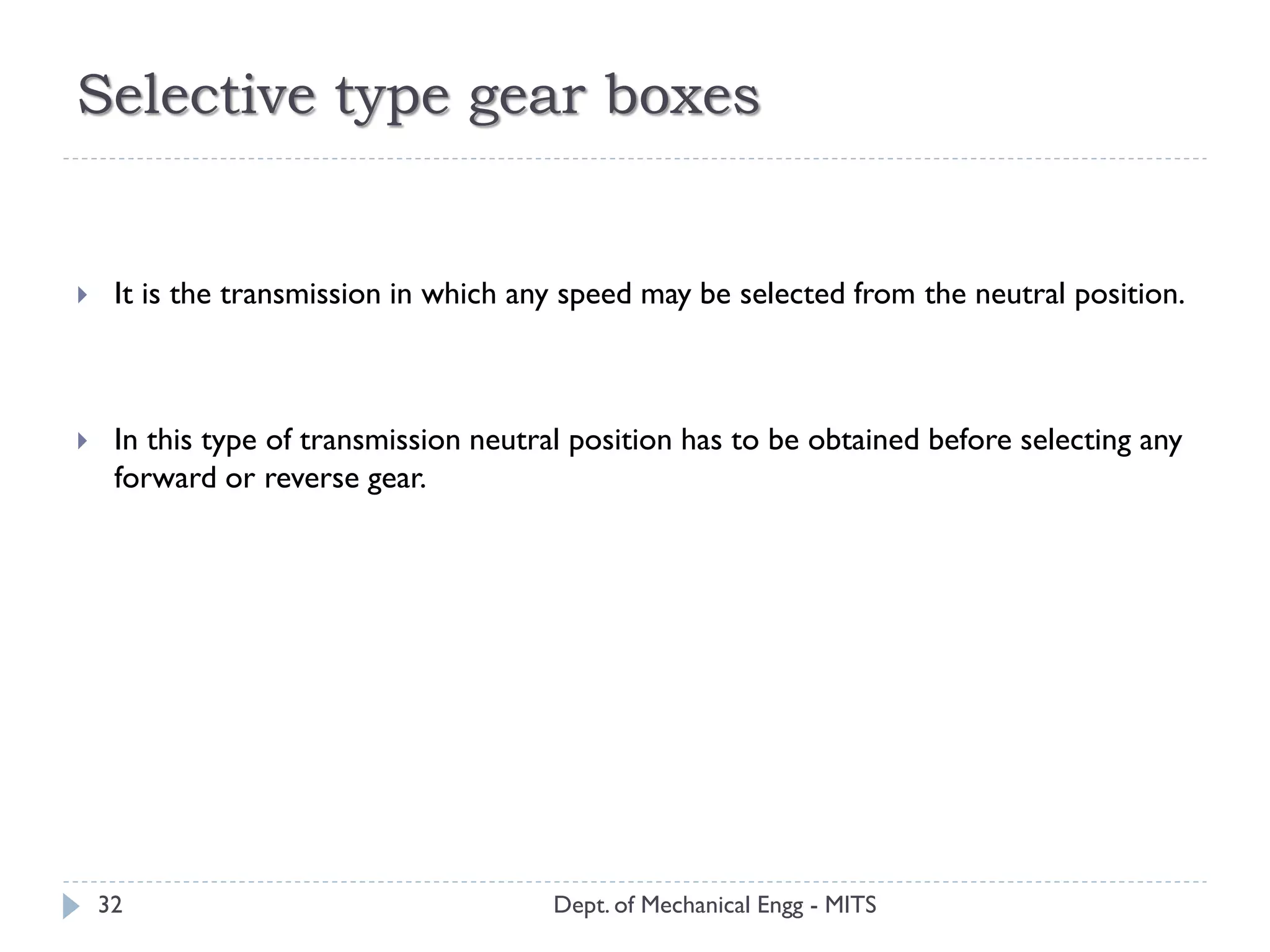 Selective type gear boxes
Dept. of Mechanical Engg - MITS32
 It is the transmission in which any speed may be selected from the neutral position.
 In this type of transmission neutral position has to be obtained before selecting any
forward or reverse gear.
 