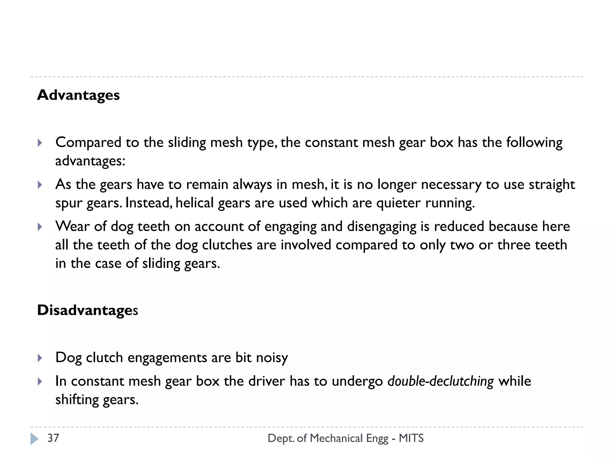 Dept. of Mechanical Engg - MITS37
Advantages
 Compared to the sliding mesh type, the constant mesh gear box has the following
advantages:
 As the gears have to remain always in mesh, it is no longer necessary to use straight
spur gears. Instead, helical gears are used which are quieter running.
 Wear of dog teeth on account of engaging and disengaging is reduced because here
all the teeth of the dog clutches are involved compared to only two or three teeth
in the case of sliding gears.
Disadvantages
 Dog clutch engagements are bit noisy
 In constant mesh gear box the driver has to undergo double-declutching while
shifting gears.
 