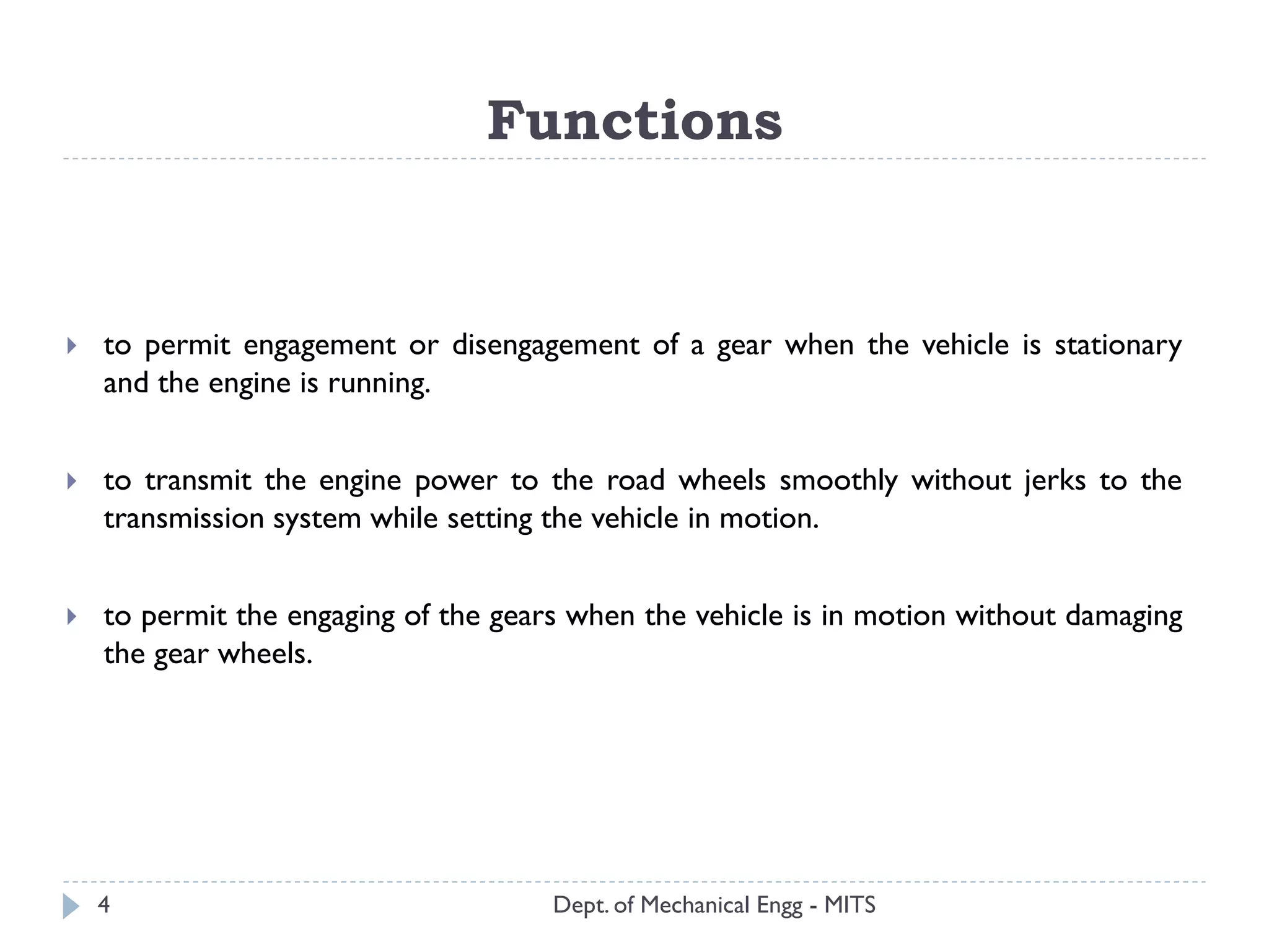 Functions
Dept. of Mechanical Engg - MITS
 to permit engagement or disengagement of a gear when the vehicle is stationary
and the engine is running.
 to transmit the engine power to the road wheels smoothly without jerks to the
transmission system while setting the vehicle in motion.
 to permit the engaging of the gears when the vehicle is in motion without damaging
the gear wheels.
4
 