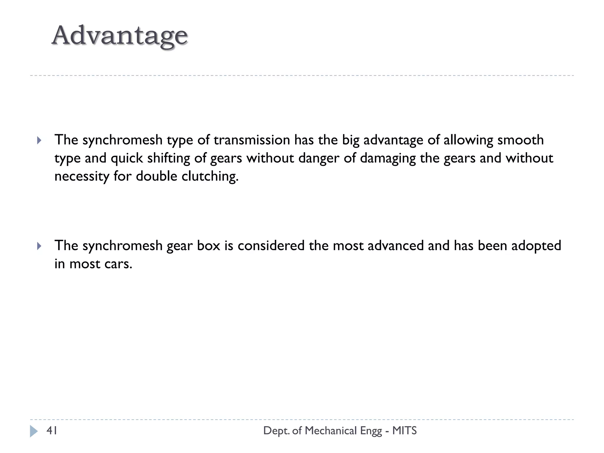 Advantage
Dept. of Mechanical Engg - MITS41
 The synchromesh type of transmission has the big advantage of allowing smooth
type and quick shifting of gears without danger of damaging the gears and without
necessity for double clutching.
 The synchromesh gear box is considered the most advanced and has been adopted
in most cars.
 