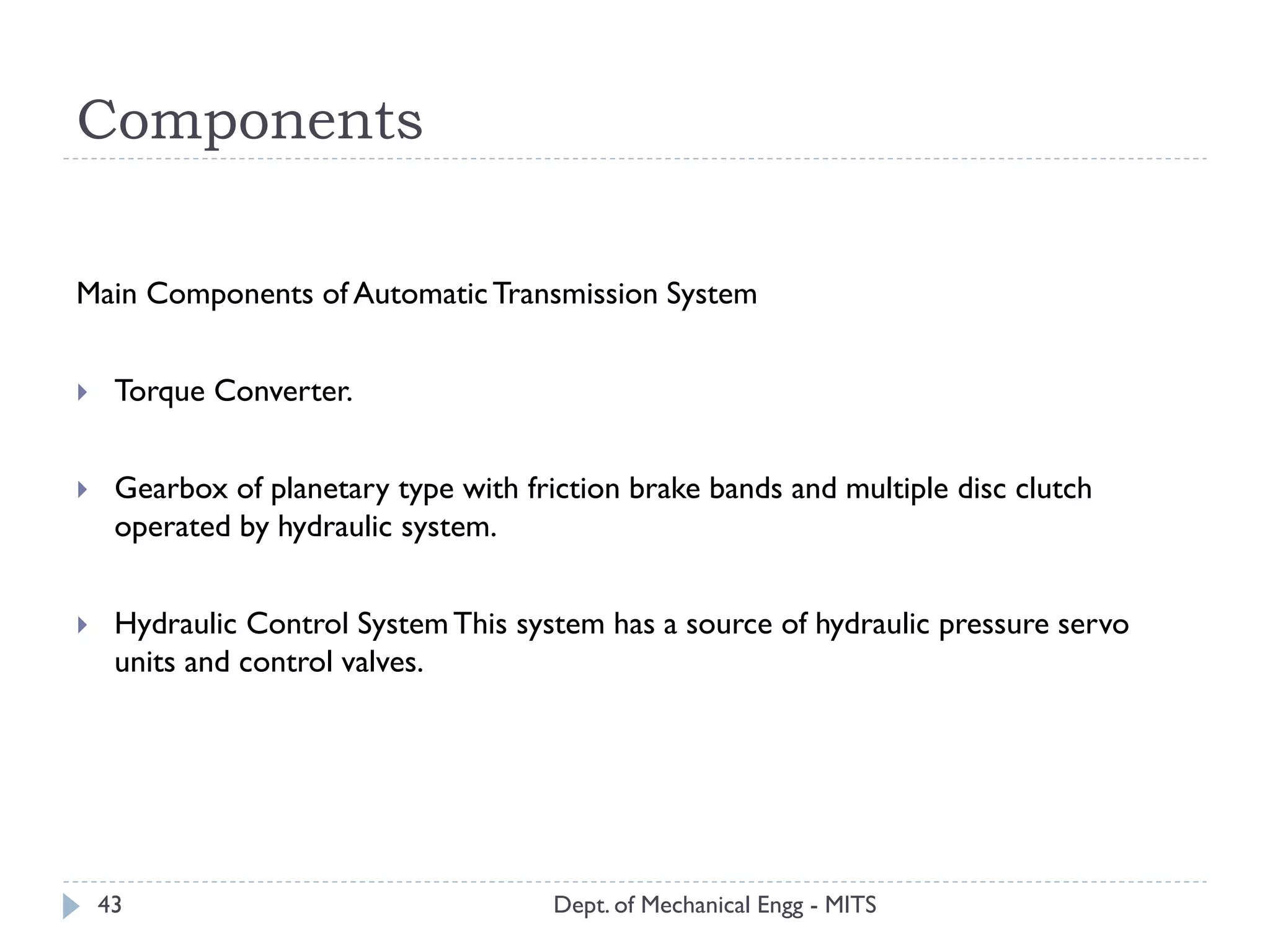 Components
Dept. of Mechanical Engg - MITS43
Main Components of AutomaticTransmission System
 Torque Converter.
 Gearbox of planetary type with friction brake bands and multiple disc clutch
operated by hydraulic system.
 Hydraulic Control SystemThis system has a source of hydraulic pressure servo
units and control valves.
 