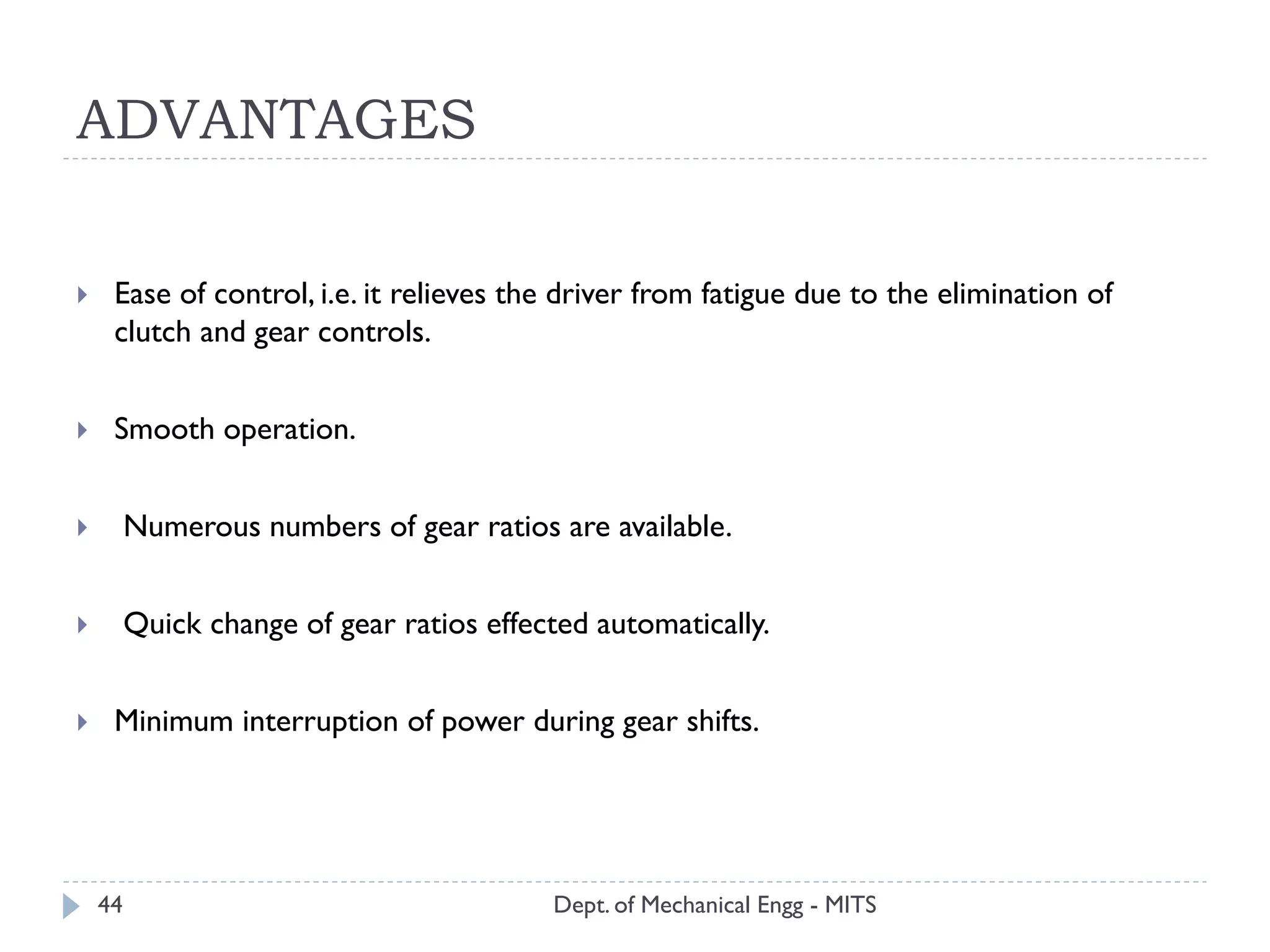 ADVANTAGES
Dept. of Mechanical Engg - MITS44
 Ease of control, i.e. it relieves the driver from fatigue due to the elimination of
clutch and gear controls.
 Smooth operation.
 Numerous numbers of gear ratios are available.
 Quick change of gear ratios effected automatically.
 Minimum interruption of power during gear shifts.
 