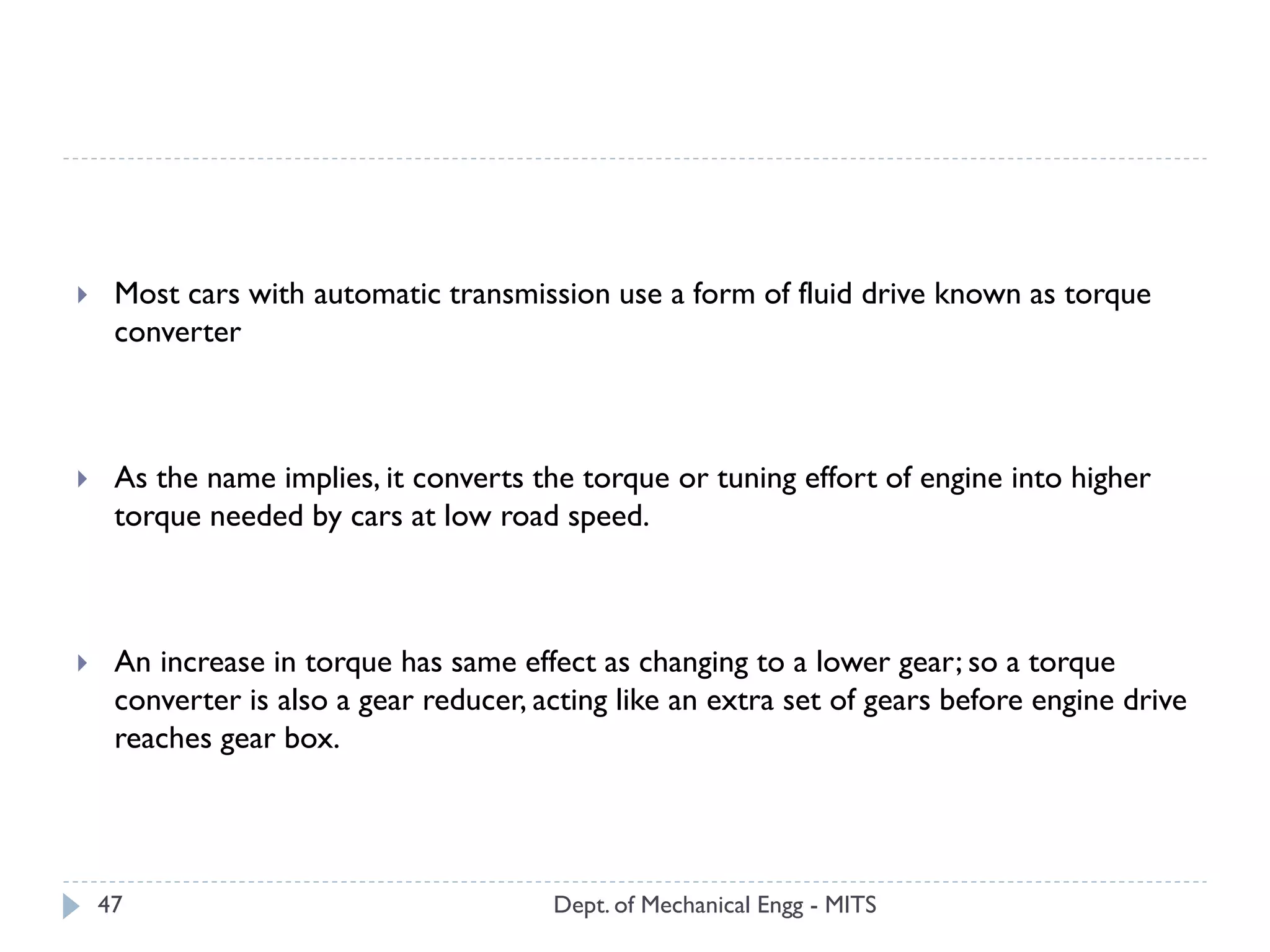 Dept. of Mechanical Engg - MITS47
 Most cars with automatic transmission use a form of fluid drive known as torque
converter
 As the name implies, it converts the torque or tuning effort of engine into higher
torque needed by cars at low road speed.
 An increase in torque has same effect as changing to a lower gear; so a torque
converter is also a gear reducer, acting like an extra set of gears before engine drive
reaches gear box.
 