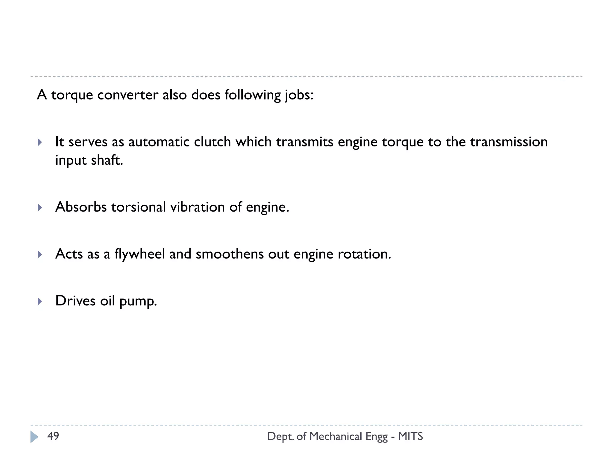 Dept. of Mechanical Engg - MITS49
A torque converter also does following jobs:
 It serves as automatic clutch which transmits engine torque to the transmission
input shaft.
 Absorbs torsional vibration of engine.
 Acts as a flywheel and smoothens out engine rotation.
 Drives oil pump.
 