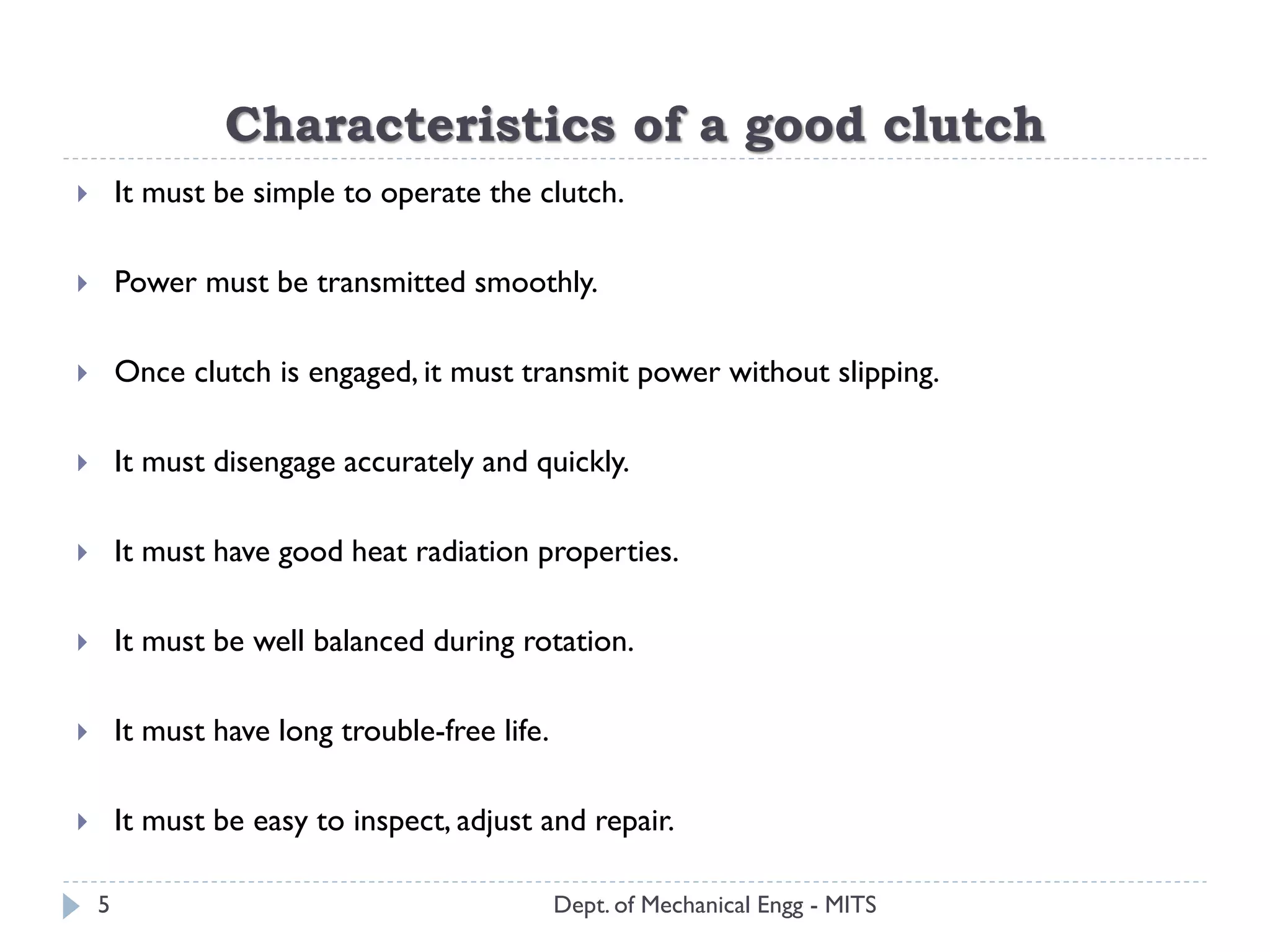 Characteristics of a good clutch
Dept. of Mechanical Engg - MITS
 It must be simple to operate the clutch.
 Power must be transmitted smoothly.
 Once clutch is engaged, it must transmit power without slipping.
 It must disengage accurately and quickly.
 It must have good heat radiation properties.
 It must be well balanced during rotation.
 It must have long trouble-free life.
 It must be easy to inspect, adjust and repair.
5
 
