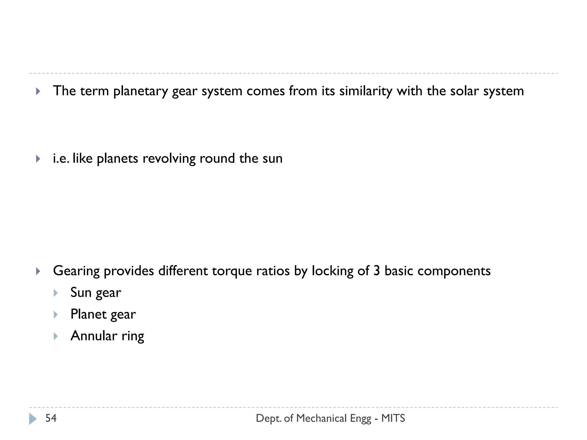 Dept. of Mechanical Engg - MITS54
 The term planetary gear system comes from its similarity with the solar system
 i.e. like planets revolving round the sun
 Gearing provides different torque ratios by locking of 3 basic components
 Sun gear
 Planet gear
 Annular ring
 