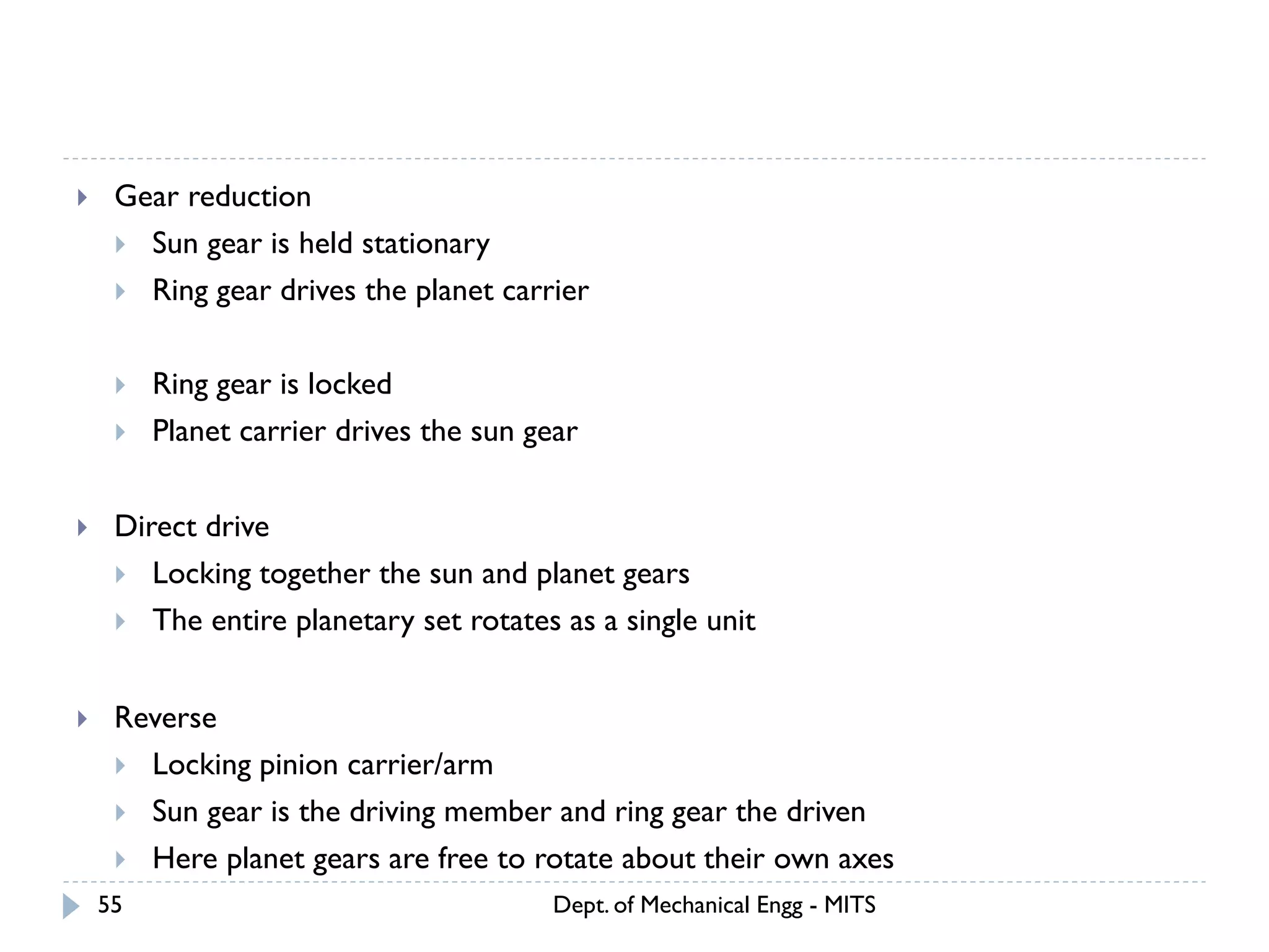 Dept. of Mechanical Engg - MITS55
 Gear reduction
 Sun gear is held stationary
 Ring gear drives the planet carrier
 Ring gear is locked
 Planet carrier drives the sun gear
 Direct drive
 Locking together the sun and planet gears
 The entire planetary set rotates as a single unit
 Reverse
 Locking pinion carrier/arm
 Sun gear is the driving member and ring gear the driven
 Here planet gears are free to rotate about their own axes
 