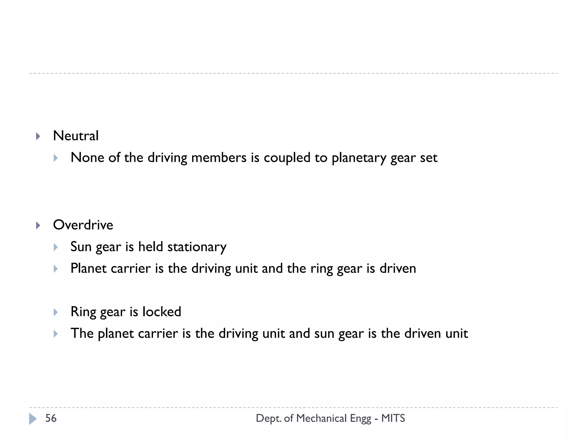 Dept. of Mechanical Engg - MITS56
 Neutral
 None of the driving members is coupled to planetary gear set
 Overdrive
 Sun gear is held stationary
 Planet carrier is the driving unit and the ring gear is driven
 Ring gear is locked
 The planet carrier is the driving unit and sun gear is the driven unit
 