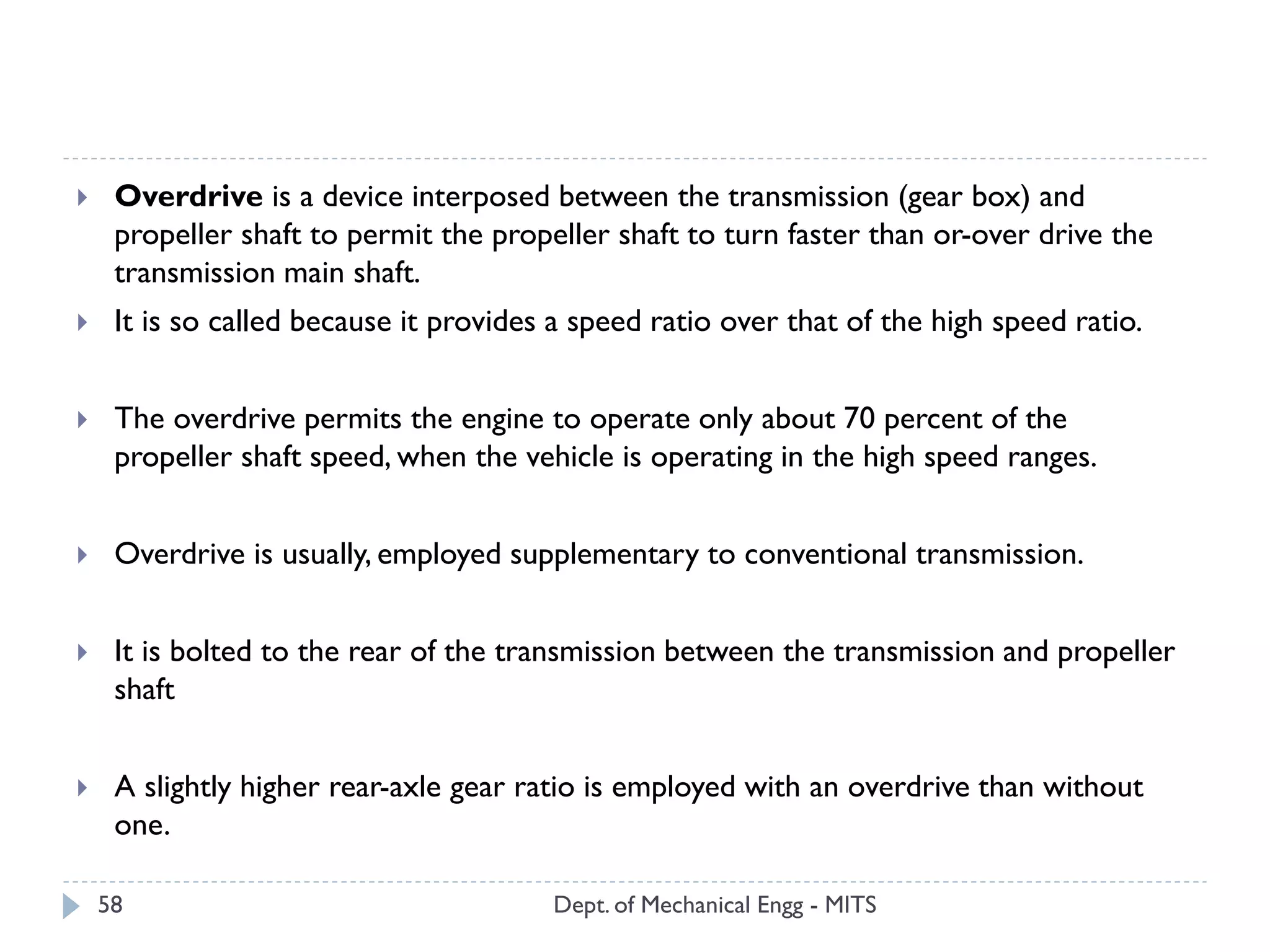 Dept. of Mechanical Engg - MITS58
 Overdrive is a device interposed between the transmission (gear box) and
propeller shaft to permit the propeller shaft to turn faster than or-over drive the
transmission main shaft.
 It is so called because it provides a speed ratio over that of the high speed ratio.
 The overdrive permits the engine to operate only about 70 percent of the
propeller shaft speed, when the vehicle is operating in the high speed ranges.
 Overdrive is usually, employed supplementary to conventional transmission.
 It is bolted to the rear of the transmission between the transmission and propeller
shaft
 A slightly higher rear-axle gear ratio is employed with an overdrive than without
one.
 