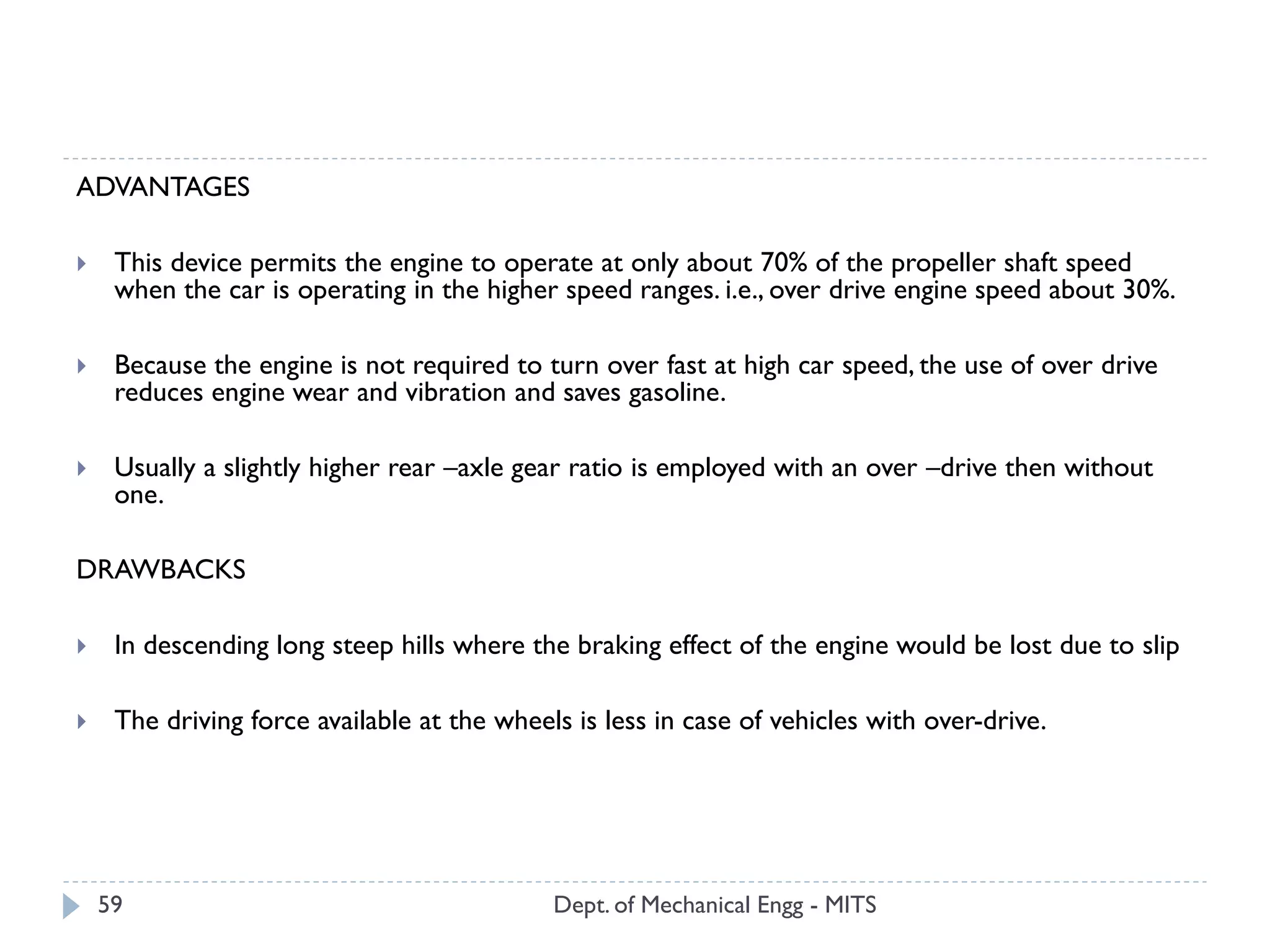 Dept. of Mechanical Engg - MITS59
ADVANTAGES
 This device permits the engine to operate at only about 70% of the propeller shaft speed
when the car is operating in the higher speed ranges. i.e., over drive engine speed about 30%.
 Because the engine is not required to turn over fast at high car speed, the use of over drive
reduces engine wear and vibration and saves gasoline.
 Usually a slightly higher rear –axle gear ratio is employed with an over –drive then without
one.
DRAWBACKS
 In descending long steep hills where the braking effect of the engine would be lost due to slip
 The driving force available at the wheels is less in case of vehicles with over-drive.
 