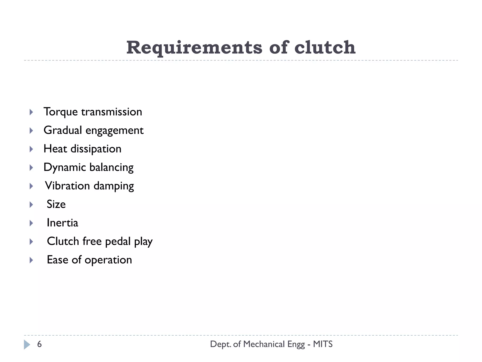 Requirements of clutch
Dept. of Mechanical Engg - MITS
 Torque transmission
 Gradual engagement
 Heat dissipation
 Dynamic balancing
 Vibration damping
 Size
 Inertia
 Clutch free pedal play
 Ease of operation
6
 
